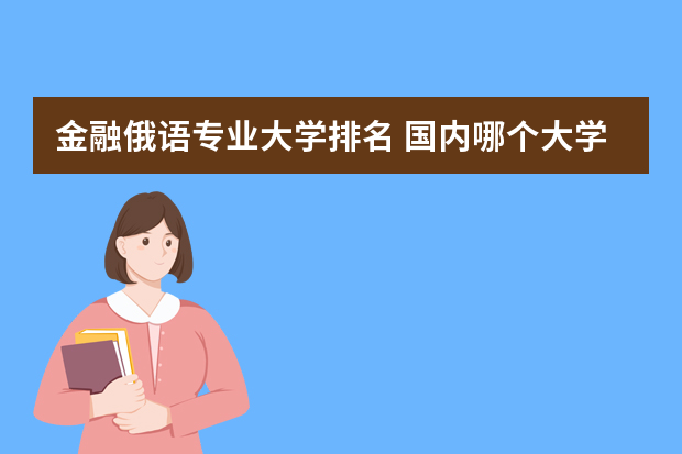 金融俄语专业大学排名 国内哪个大学俄语专业最好？